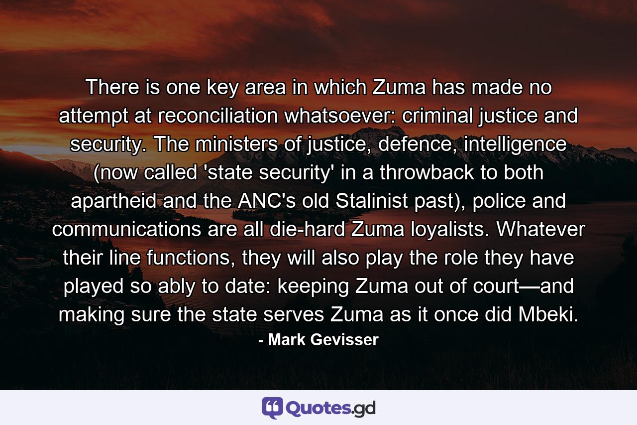 There is one key area in which Zuma has made no attempt at reconciliation whatsoever: criminal justice and security. The ministers of justice, defence, intelligence (now called 'state security' in a throwback to both apartheid and the ANC's old Stalinist past), police and communications are all die-hard Zuma loyalists. Whatever their line functions, they will also play the role they have played so ably to date: keeping Zuma out of court—and making sure the state serves Zuma as it once did Mbeki. - Quote by Mark Gevisser