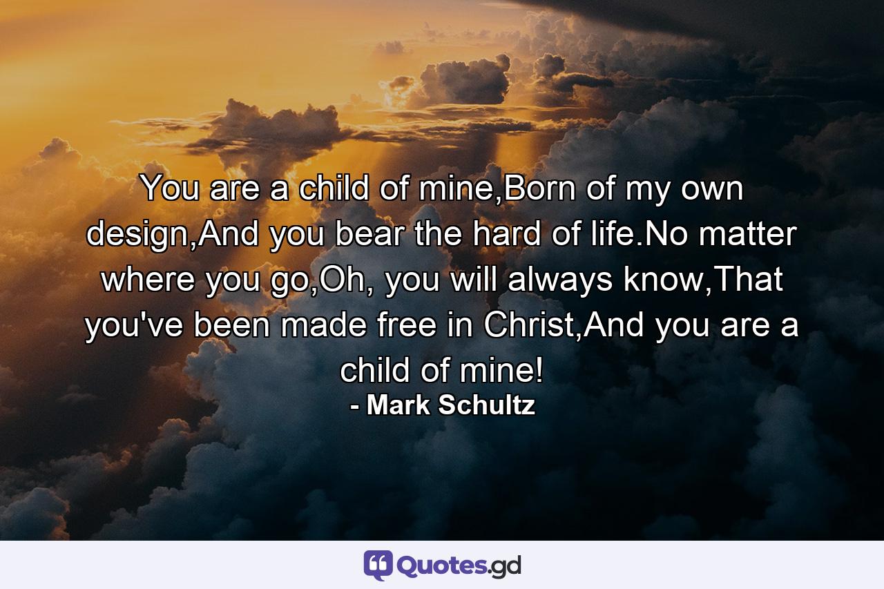 You are a child of mine,Born of my own design,And you bear the hard of life.No matter where you go,Oh, you will always know,That you've been made free in Christ,And you are a child of mine! - Quote by Mark Schultz