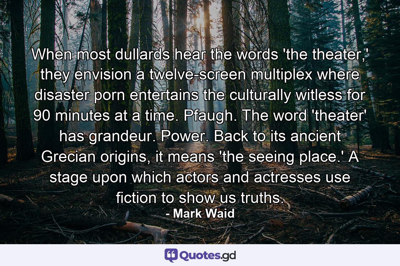 When most dullards hear the words 'the theater,' they envision a twelve-screen multiplex where disaster porn entertains the culturally witless for 90 minutes at a time. Pfaugh. The word 'theater' has grandeur. Power. Back to its ancient Grecian origins, it means 'the seeing place.' A stage upon which actors and actresses use fiction to show us truths. - Quote by Mark Waid