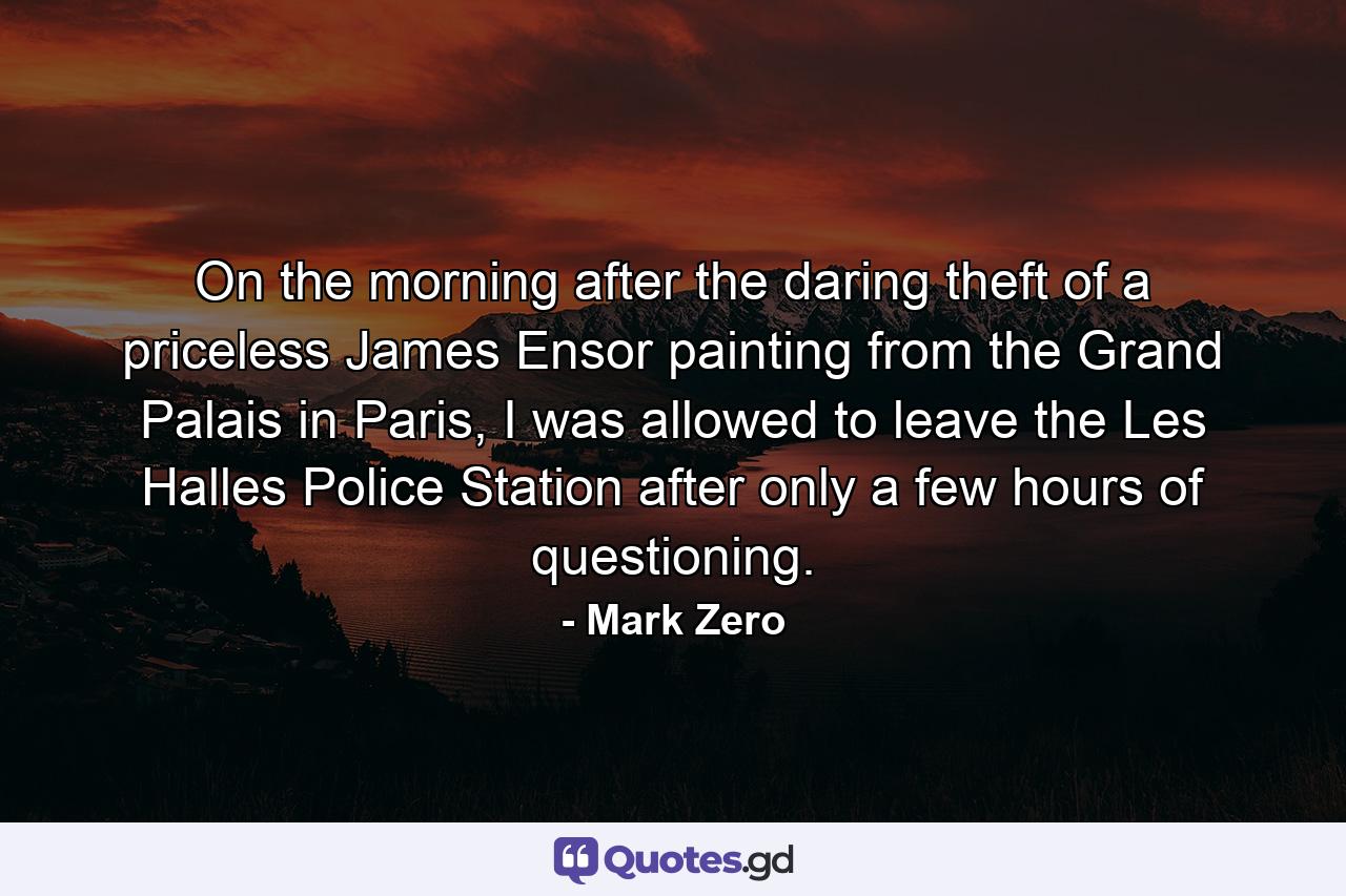 On the morning after the daring theft of a priceless James Ensor painting from the Grand Palais in Paris, I was allowed to leave the Les Halles Police Station after only a few hours of questioning. - Quote by Mark Zero