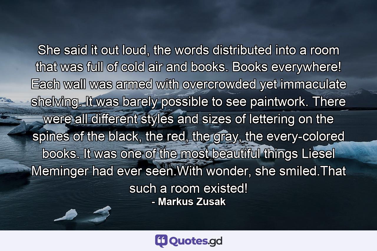 She said it out loud, the words distributed into a room that was full of cold air and books. Books everywhere! Each wall was armed with overcrowded yet immaculate shelving. It was barely possible to see paintwork. There were all different styles and sizes of lettering on the spines of the black, the red, the gray, the every-colored books. It was one of the most beautiful things Liesel Meminger had ever seen.With wonder, she smiled.That such a room existed! - Quote by Markus Zusak