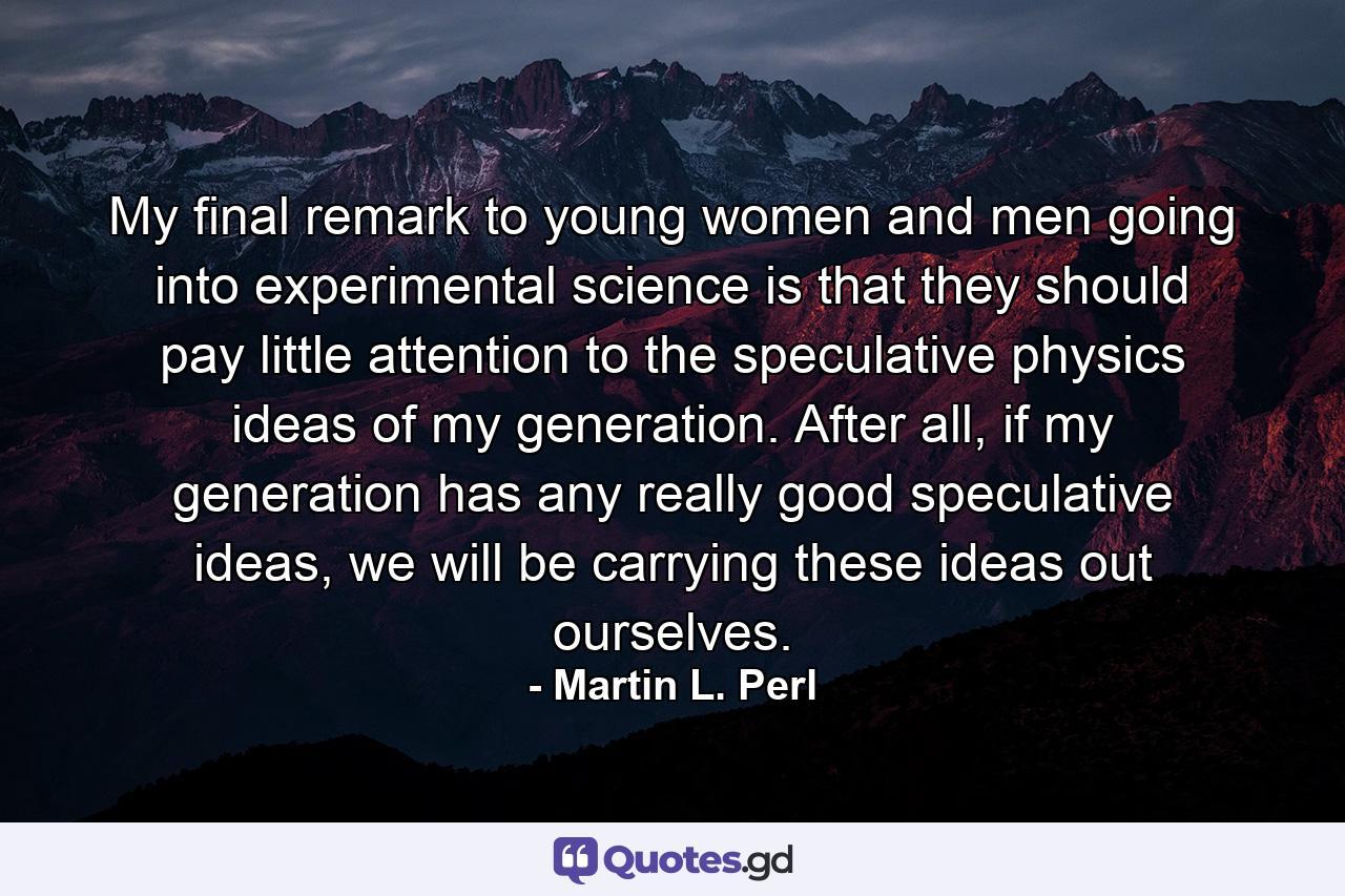 My final remark to young women and men going into experimental science is that they should pay little attention to the speculative physics ideas of my generation. After all, if my generation has any really good speculative ideas, we will be carrying these ideas out ourselves. - Quote by Martin L. Perl