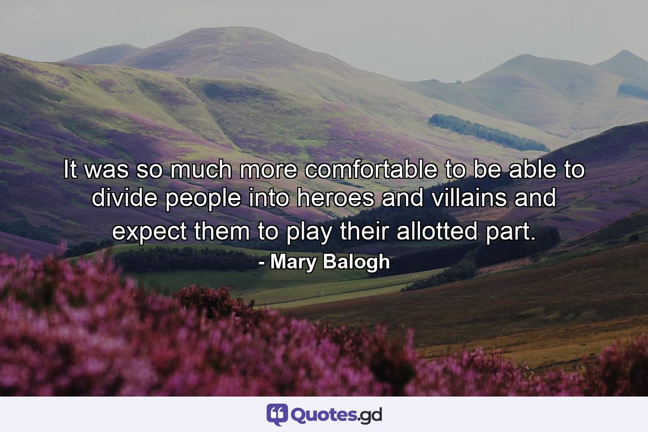 It was so much more comfortable to be able to divide people into heroes and villains and expect them to play their allotted part. - Quote by Mary Balogh