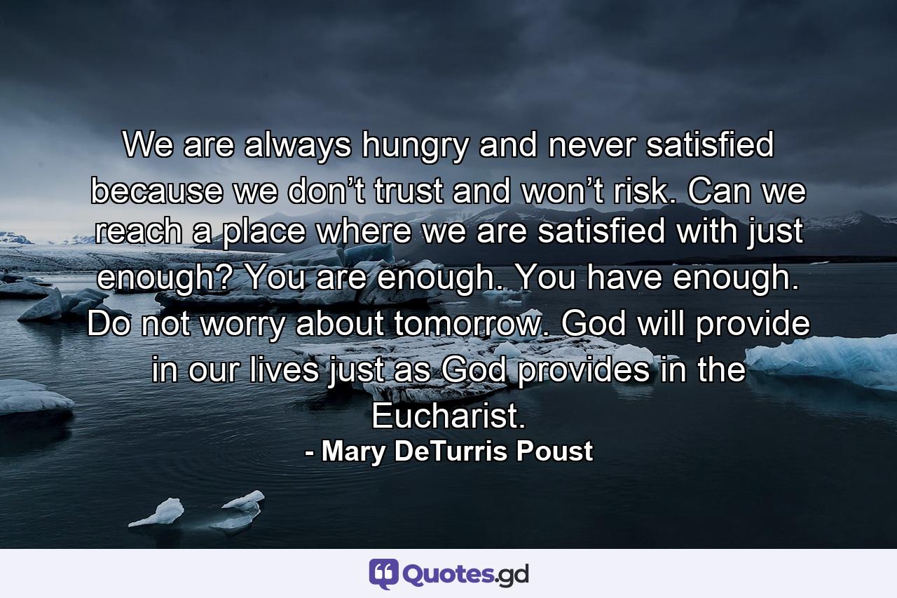 We are always hungry and never satisfied because we don’t trust and won’t risk. Can we reach a place where we are satisfied with just enough? You are enough. You have enough. Do not worry about tomorrow. God will provide in our lives just as God provides in the Eucharist. - Quote by Mary DeTurris Poust