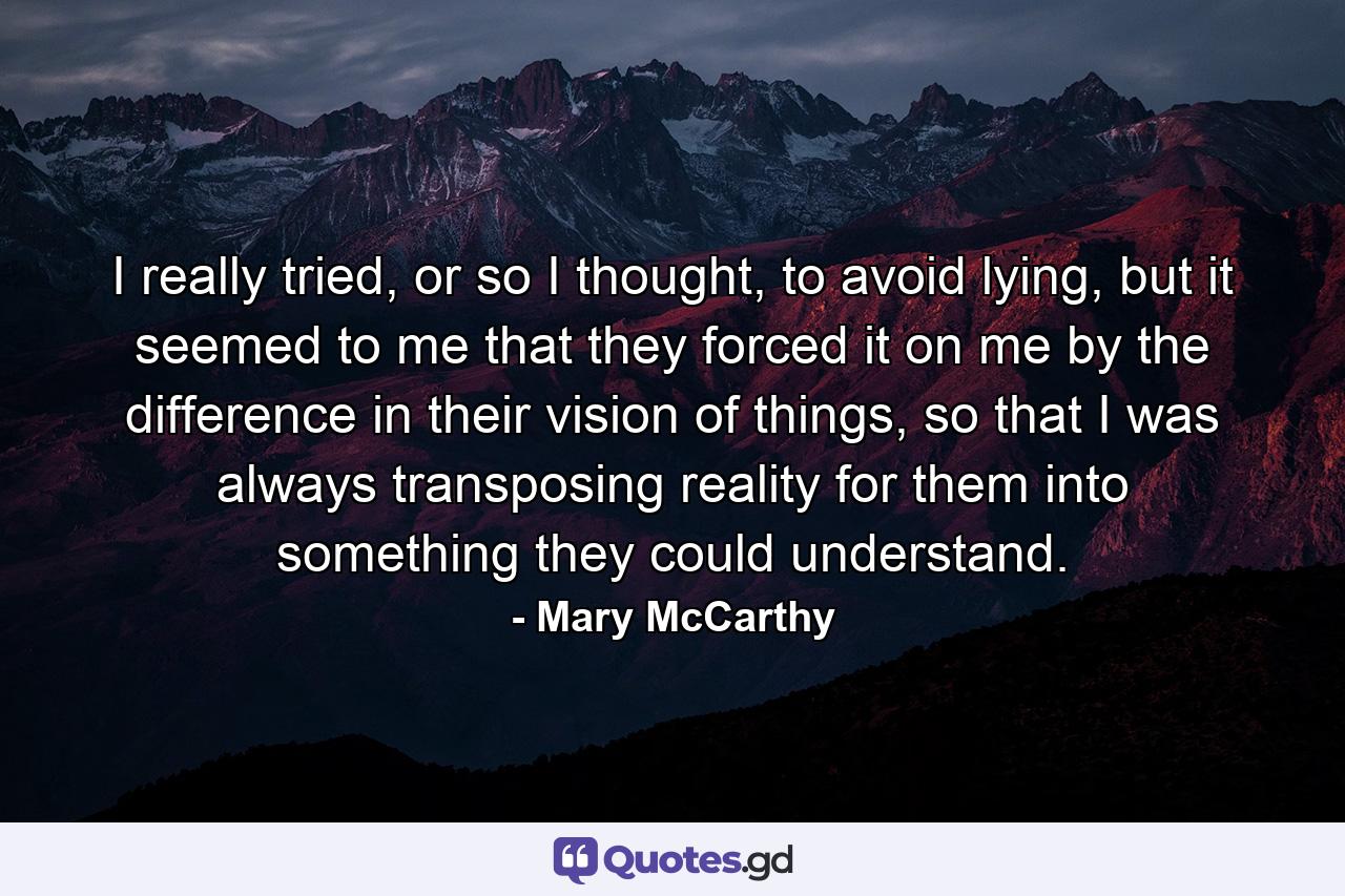 I really tried, or so I thought, to avoid lying, but it seemed to me that they forced it on me by the difference in their vision of things, so that I was always transposing reality for them into something they could understand. - Quote by Mary McCarthy