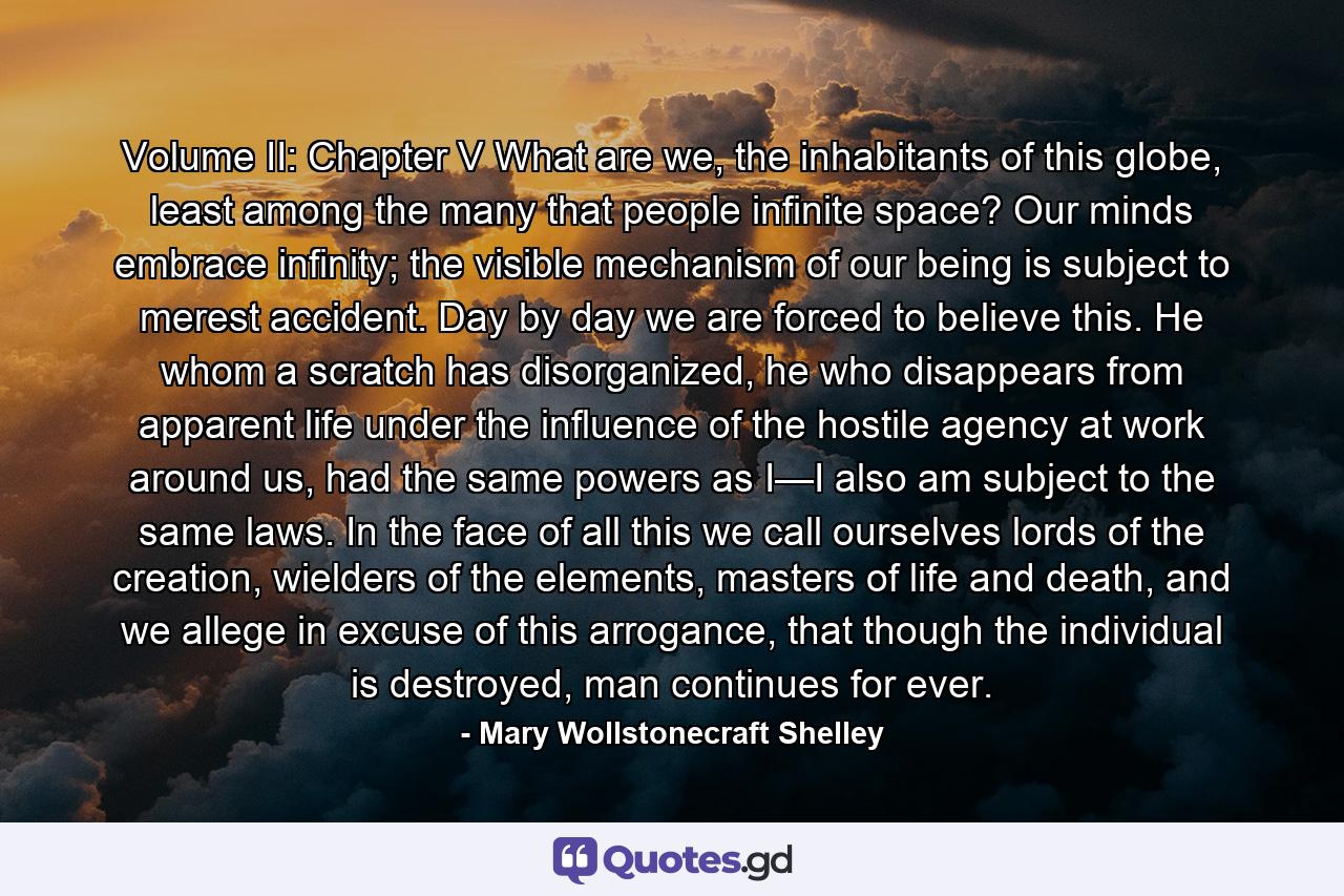 Volume II: Chapter V What are we, the inhabitants of this globe, least among the many that people infinite space? Our minds embrace infinity; the visible mechanism of our being is subject to merest accident. Day by day we are forced to believe this. He whom a scratch has disorganized, he who disappears from apparent life under the influence of the hostile agency at work around us, had the same powers as I—I also am subject to the same laws. In the face of all this we call ourselves lords of the creation, wielders of the elements, masters of life and death, and we allege in excuse of this arrogance, that though the individual is destroyed, man continues for ever. - Quote by Mary Wollstonecraft Shelley