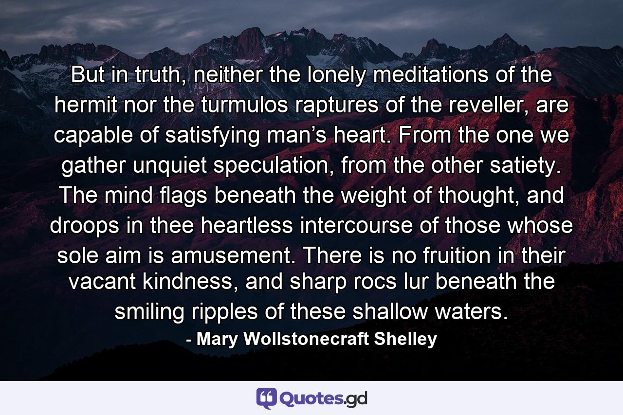 But in truth, neither the lonely meditations of the hermit nor the turmulos raptures of the reveller, are capable of satisfying man’s heart. From the one we gather unquiet speculation, from the other satiety. The mind flags beneath the weight of thought, and droops in thee heartless intercourse of those whose sole aim is amusement. There is no fruition in their vacant kindness, and sharp rocs lur beneath the smiling ripples of these shallow waters. - Quote by Mary Wollstonecraft Shelley