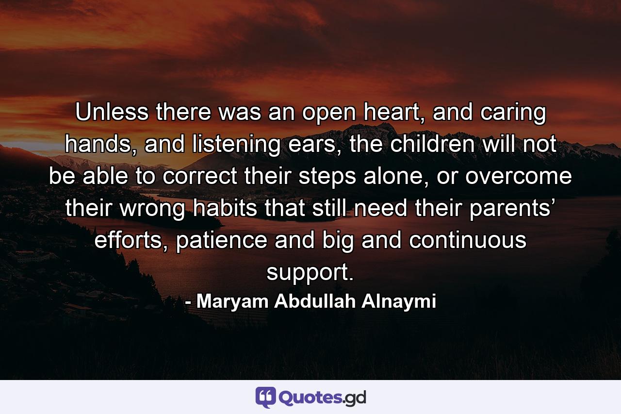 Unless there was an open heart, and caring hands, and listening ears, the children will not be able to correct their steps alone, or overcome their wrong habits that still need their parents’ efforts, patience and big and continuous support. - Quote by Maryam Abdullah Alnaymi