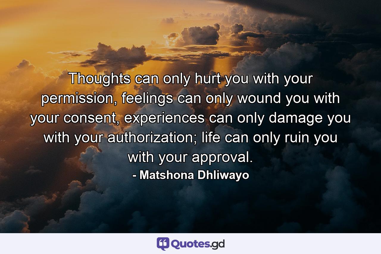 Thoughts can only hurt you with your permission, feelings can only wound you with your consent, experiences can only damage you with your authorization; life can only ruin you with your approval. - Quote by Matshona Dhliwayo