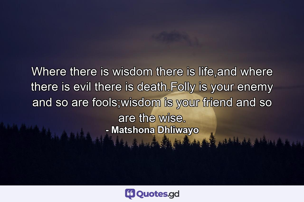 Where there is wisdom there is life,and where there is evil there is death.Folly is your enemy and so are fools;wisdom is your friend and so are the wise. - Quote by Matshona Dhliwayo