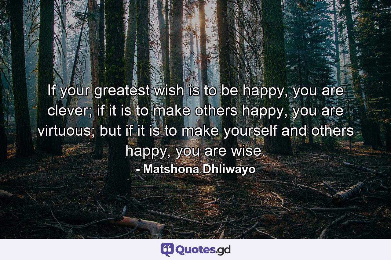 If your greatest wish is to be happy, you are clever; if it is to make others happy, you are virtuous; but if it is to make yourself and others happy, you are wise. - Quote by Matshona Dhliwayo