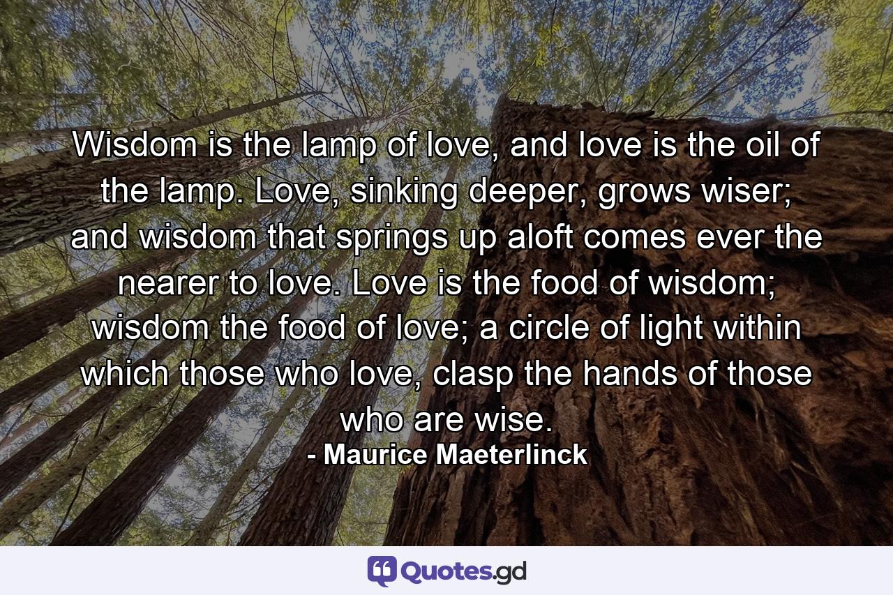 Wisdom is the lamp of love, and love is the oil of the lamp. Love, sinking deeper, grows wiser; and wisdom that springs up aloft comes ever the nearer to love. Love is the food of wisdom; wisdom the food of love; a circle of light within which those who love, clasp the hands of those who are wise. - Quote by Maurice Maeterlinck