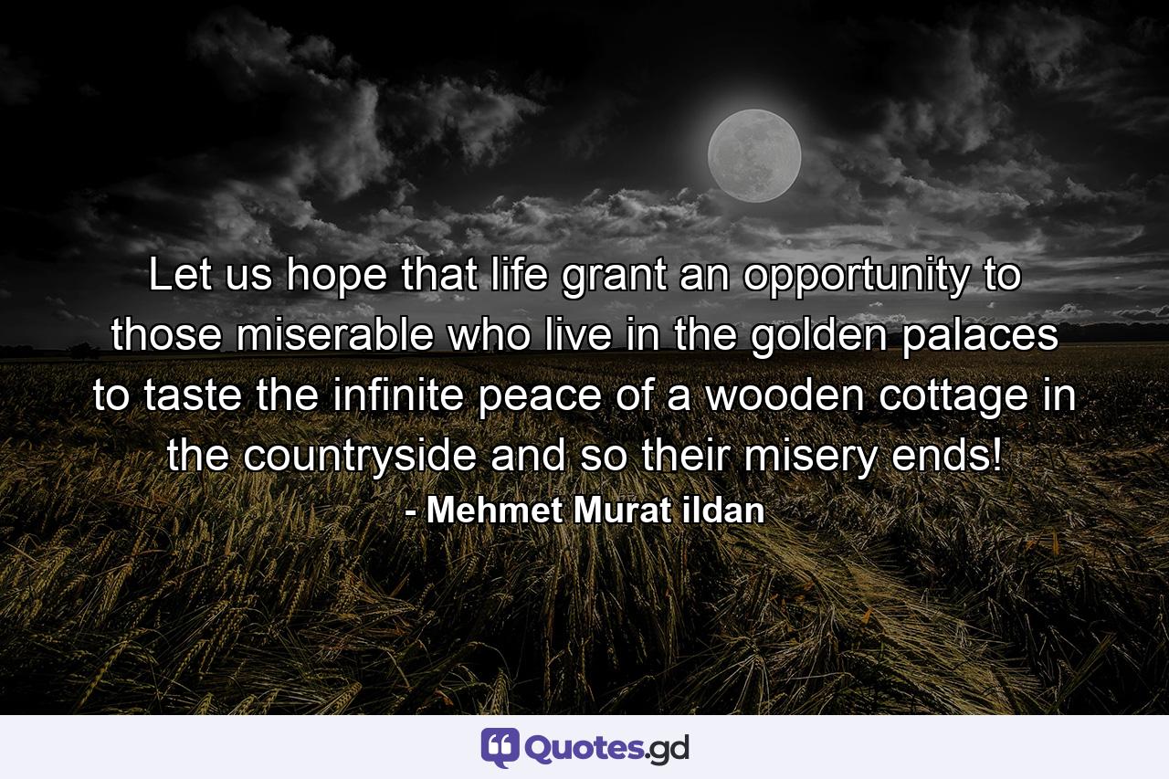 Let us hope that life grant an opportunity to those miserable who live in the golden palaces to taste the infinite peace of a wooden cottage in the countryside and so their misery ends! - Quote by Mehmet Murat ildan