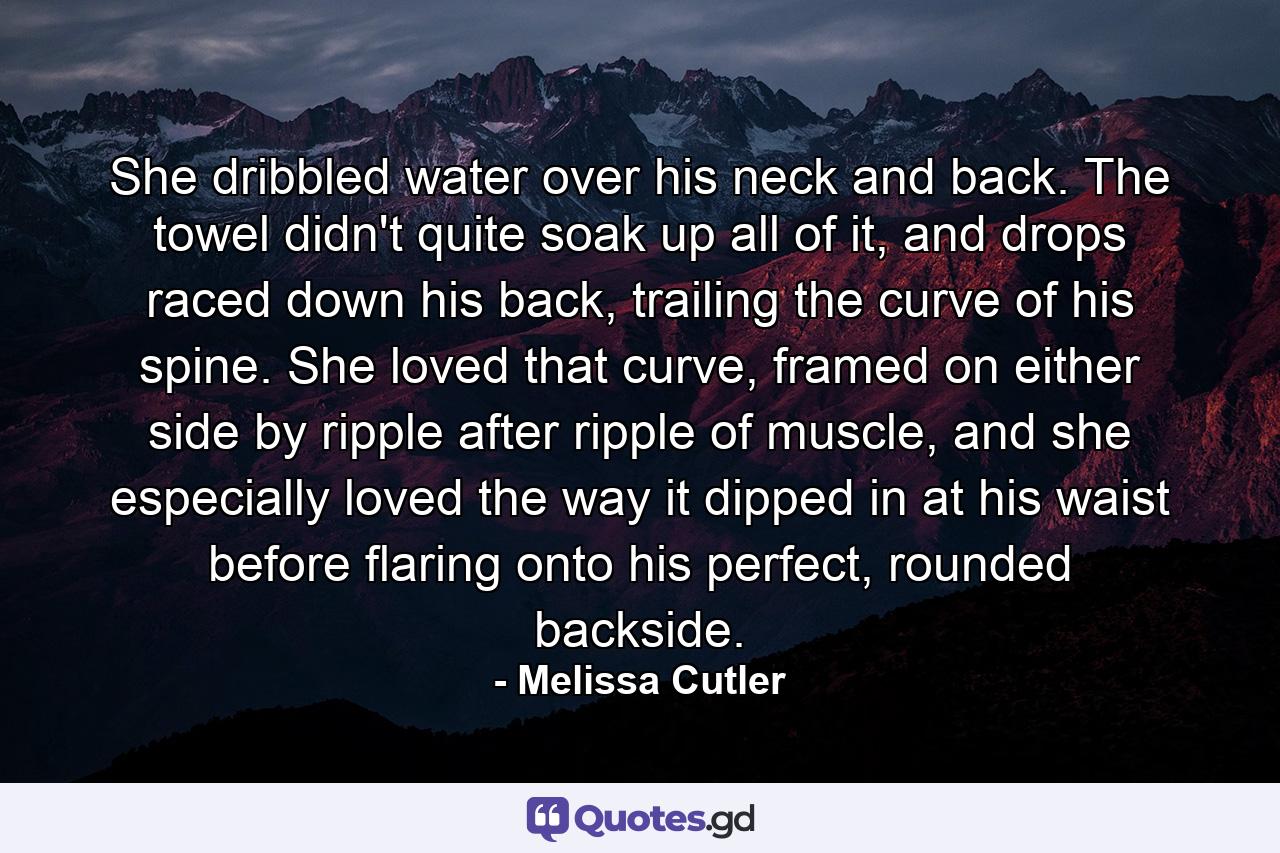 She dribbled water over his neck and back. The towel didn't quite soak up all of it, and drops raced down his back, trailing the curve of his spine. She loved that curve, framed on either side by ripple after ripple of muscle, and she especially loved the way it dipped in at his waist before flaring onto his perfect, rounded backside. - Quote by Melissa Cutler