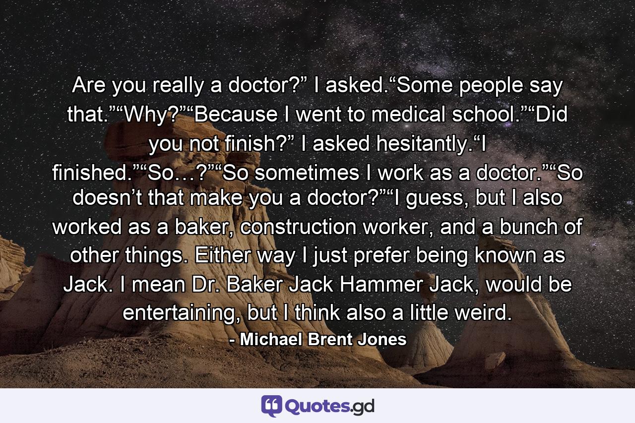 Are you really a doctor?” I asked.“Some people say that.”“Why?”“Because I went to medical school.”“Did you not finish?” I asked hesitantly.“I finished.”“So…?”“So sometimes I work as a doctor.”“So doesn’t that make you a doctor?”“I guess, but I also worked as a baker, construction worker, and a bunch of other things. Either way I just prefer being known as Jack. I mean Dr. Baker Jack Hammer Jack, would be entertaining, but I think also a little weird. - Quote by Michael Brent Jones