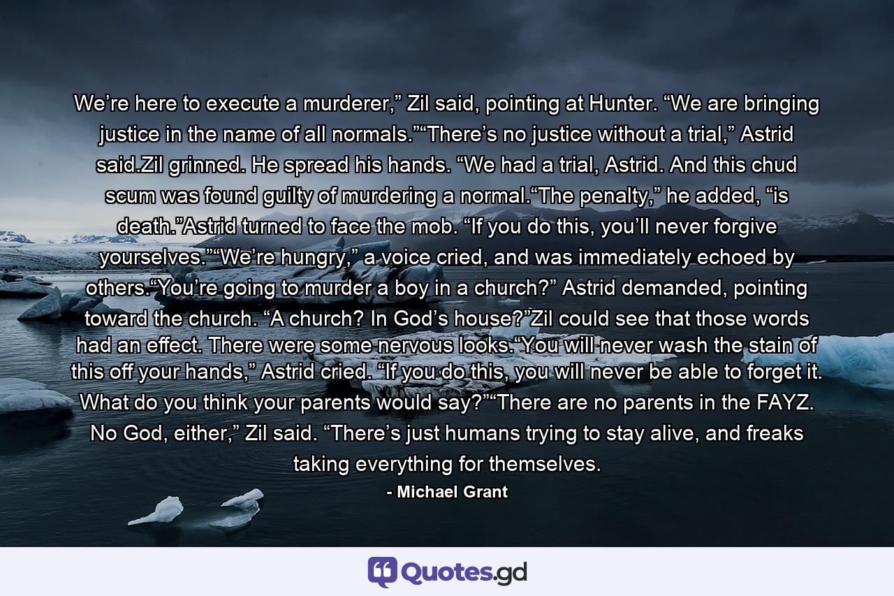 We’re here to execute a murderer,” Zil said, pointing at Hunter. “We are bringing justice in the name of all normals.”“There’s no justice without a trial,” Astrid said.Zil grinned. He spread his hands. “We had a trial, Astrid. And this chud scum was found guilty of murdering a normal.“The penalty,” he added, “is death.”Astrid turned to face the mob. “If you do this, you’ll never forgive yourselves.”“We’re hungry,” a voice cried, and was immediately echoed by others.“You’re going to murder a boy in a church?” Astrid demanded, pointing toward the church. “A church? In God’s house?”Zil could see that those words had an effect. There were some nervous looks.“You will never wash the stain of this off your hands,” Astrid cried. “If you do this, you will never be able to forget it. What do you think your parents would say?”“There are no parents in the FAYZ. No God, either,” Zil said. “There’s just humans trying to stay alive, and freaks taking everything for themselves. - Quote by Michael Grant