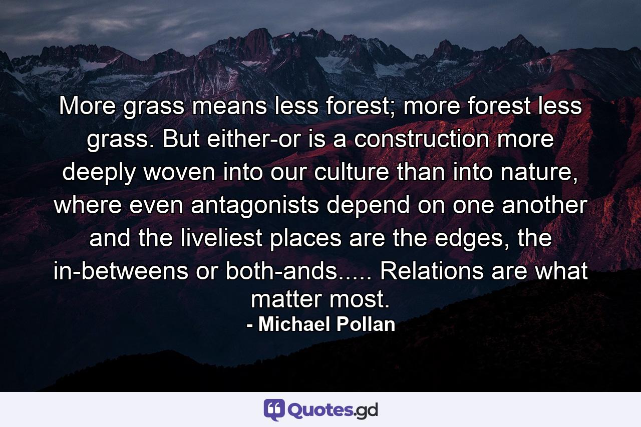 More grass means less forest; more forest less grass. But either-or is a construction more deeply woven into our culture than into nature, where even antagonists depend on one another and the liveliest places are the edges, the in-betweens or both-ands..... Relations are what matter most. - Quote by Michael Pollan