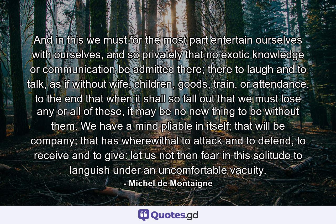 And in this we must for the most part entertain ourselves with ourselves, and so privately that no exotic knowledge or communication be admitted there; there to laugh and to talk, as if without wife, children, goods, train, or attendance, to the end that when it shall so fall out that we must lose any or all of these, it may be no new thing to be without them. We have a mind pliable in itself; that will be company; that has wherewithal to attack and to defend, to receive and to give: let us not then fear in this solitude to languish under an uncomfortable vacuity. - Quote by Michel de Montaigne