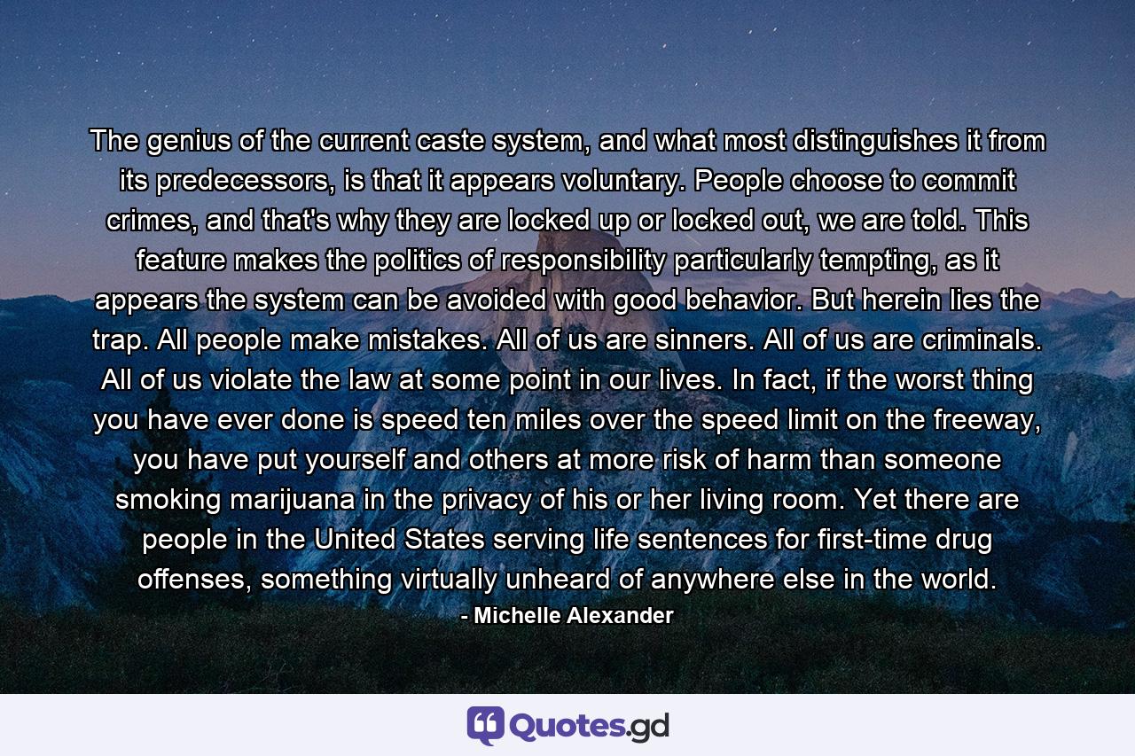 The genius of the current caste system, and what most distinguishes it from its predecessors, is that it appears voluntary. People choose to commit crimes, and that's why they are locked up or locked out, we are told. This feature makes the politics of responsibility particularly tempting, as it appears the system can be avoided with good behavior. But herein lies the trap. All people make mistakes. All of us are sinners. All of us are criminals. All of us violate the law at some point in our lives. In fact, if the worst thing you have ever done is speed ten miles over the speed limit on the freeway, you have put yourself and others at more risk of harm than someone smoking marijuana in the privacy of his or her living room. Yet there are people in the United States serving life sentences for first-time drug offenses, something virtually unheard of anywhere else in the world. - Quote by Michelle Alexander