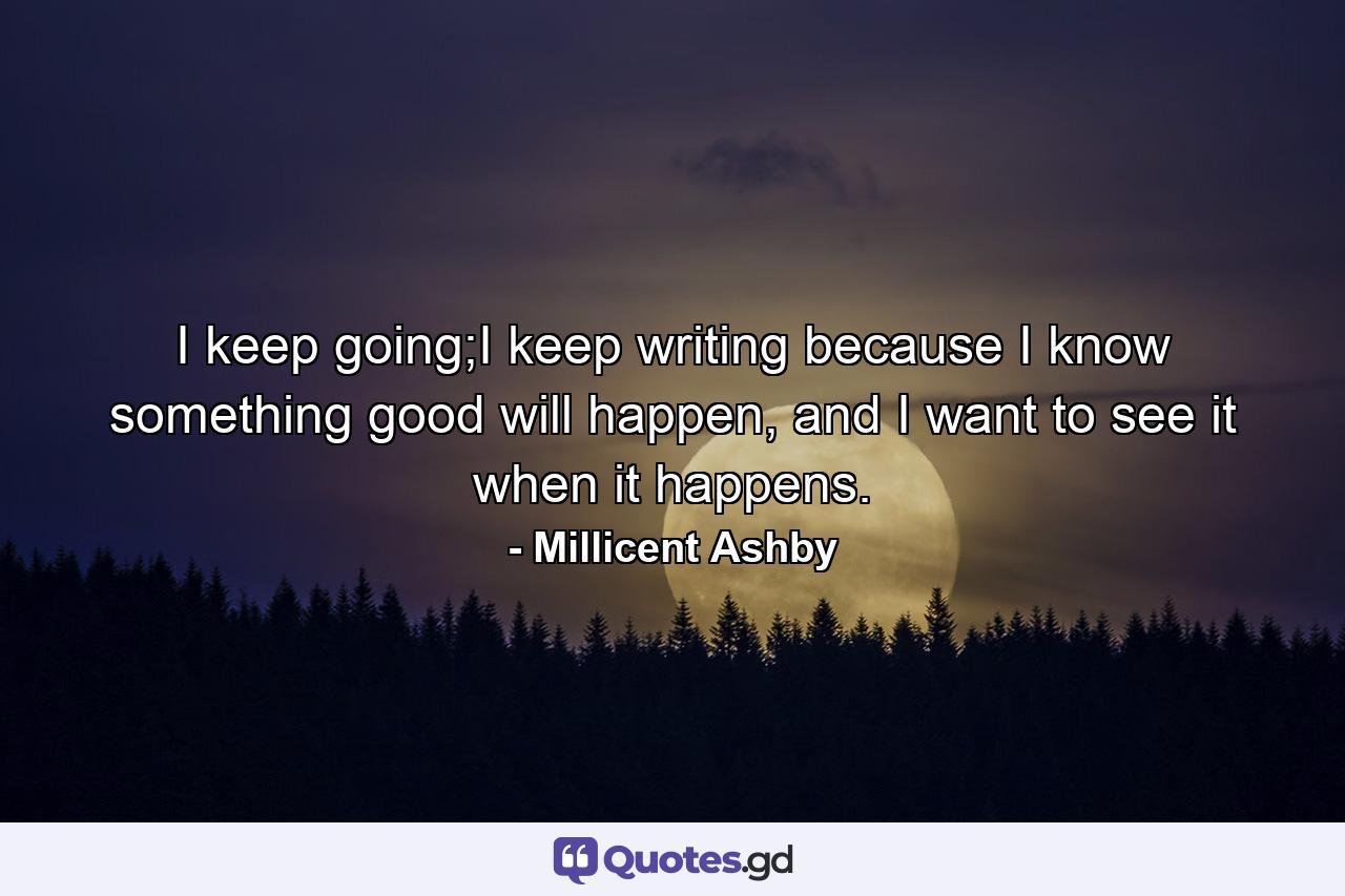 I keep going;I keep writing because I know something good will happen, and I want to see it when it happens. - Quote by Millicent Ashby