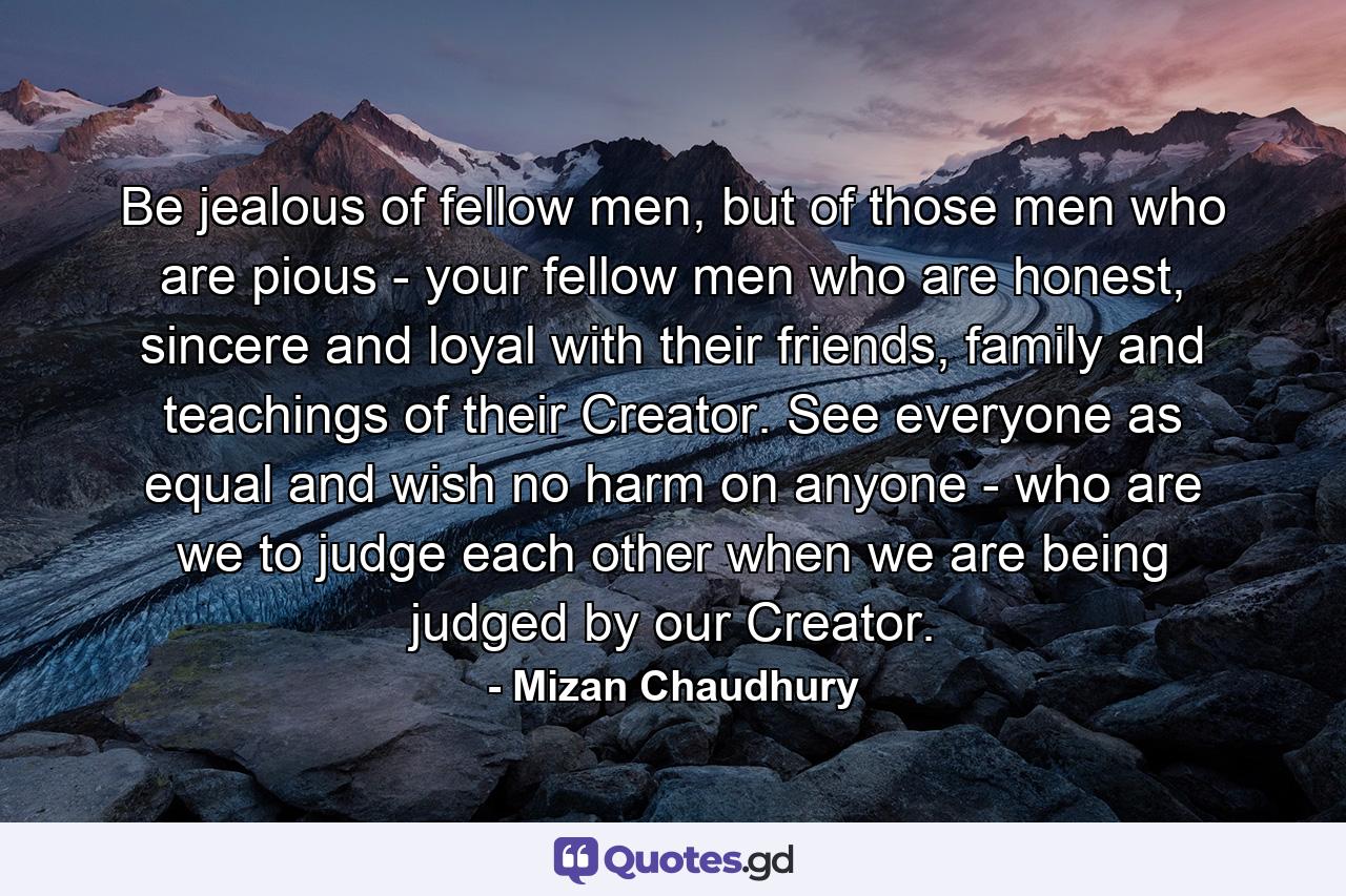 Be jealous of fellow men, but of those men who are pious - your fellow men who are honest, sincere and loyal with their friends, family and teachings of their Creator. See everyone as equal and wish no harm on anyone - who are we to judge each other when we are being judged by our Creator. - Quote by Mizan Chaudhury