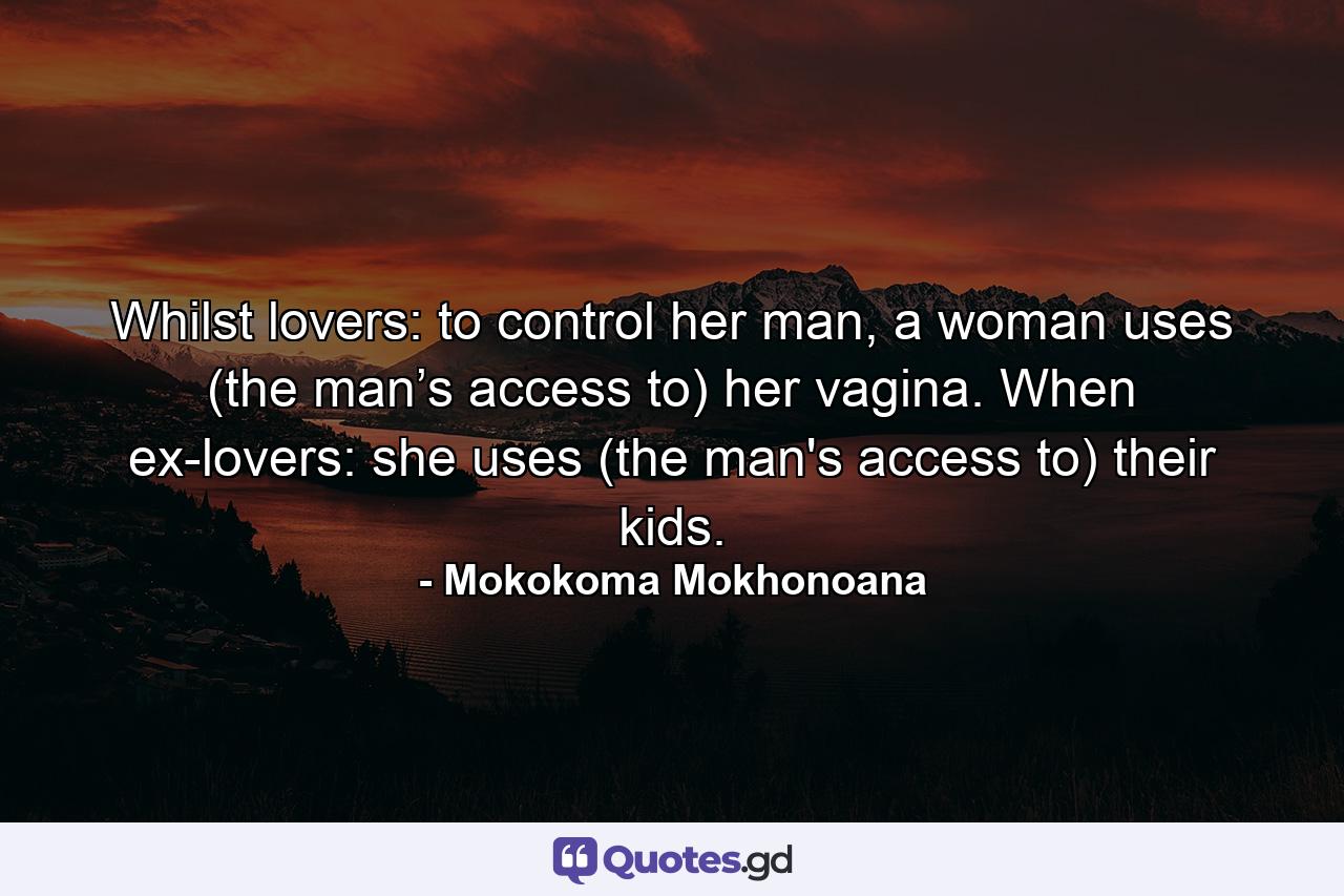 Whilst lovers: to control her man, a woman uses (the man’s access to) her vagina. When ex-lovers: she uses (the man's access to) their kids. - Quote by Mokokoma Mokhonoana