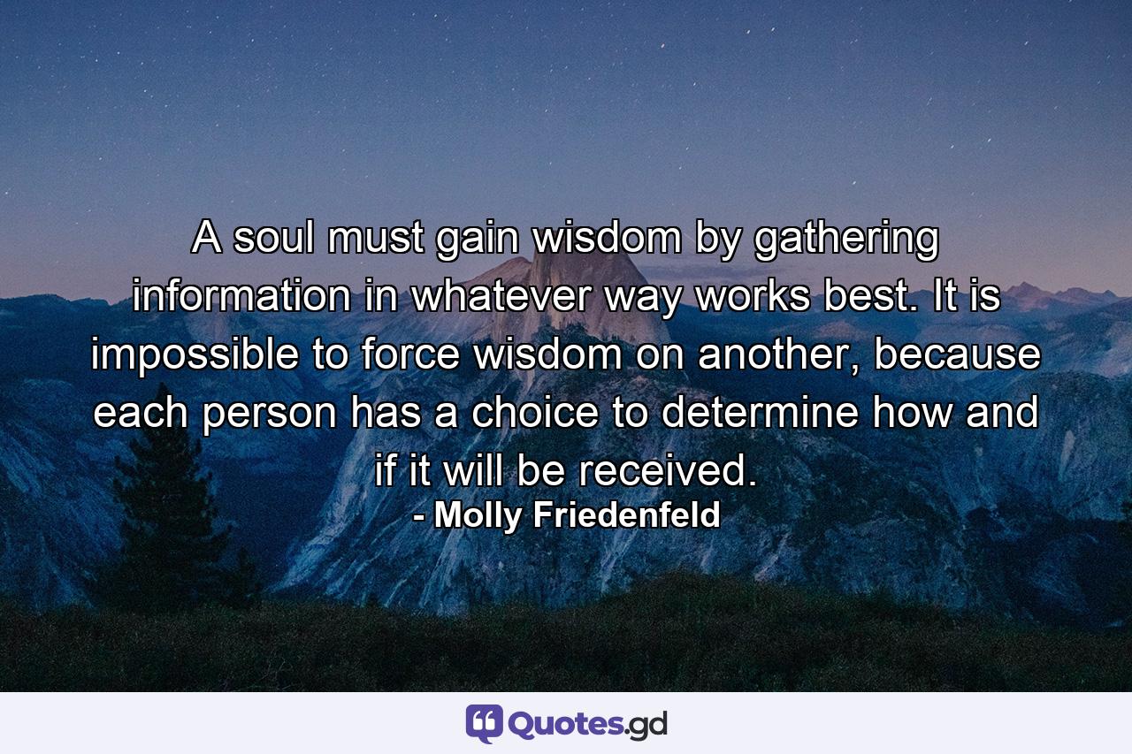 A soul must gain wisdom by gathering information in whatever way works best. It is impossible to force wisdom on another, because each person has a choice to determine how and if it will be received. - Quote by Molly Friedenfeld