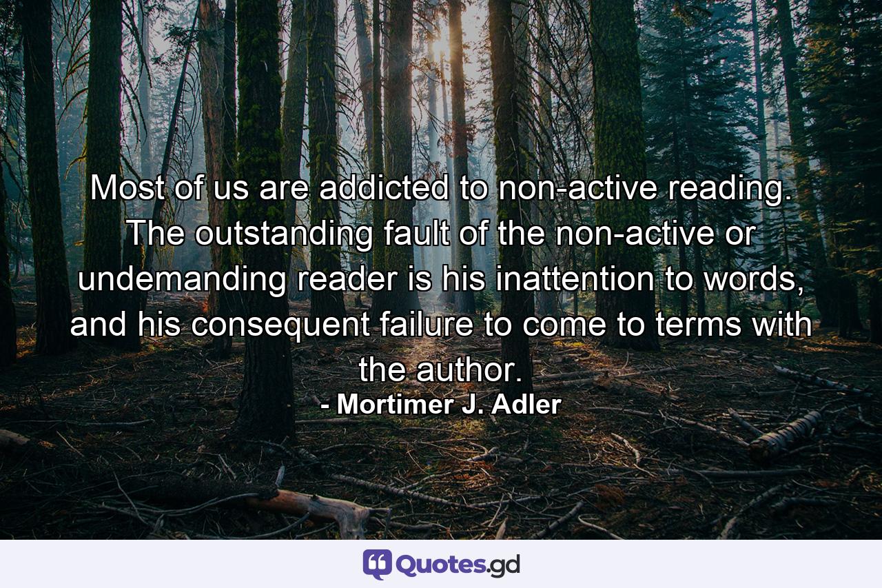 Most of us are addicted to non-active reading. The outstanding fault of the non-active or undemanding reader is his inattention to words, and his consequent failure to come to terms with the author. - Quote by Mortimer J. Adler