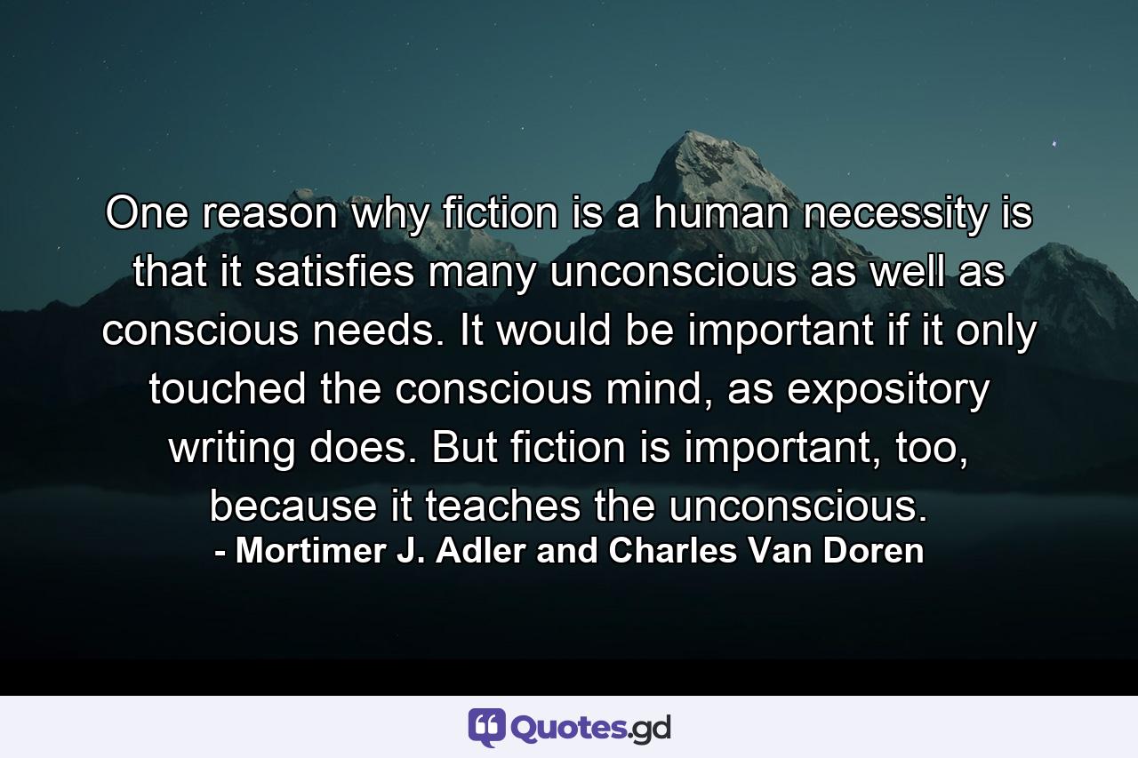 One reason why fiction is a human necessity is that it satisfies many unconscious as well as conscious needs. It would be important if it only touched the conscious mind, as expository writing does. But fiction is important, too, because it teaches the unconscious. - Quote by Mortimer J. Adler and Charles Van Doren