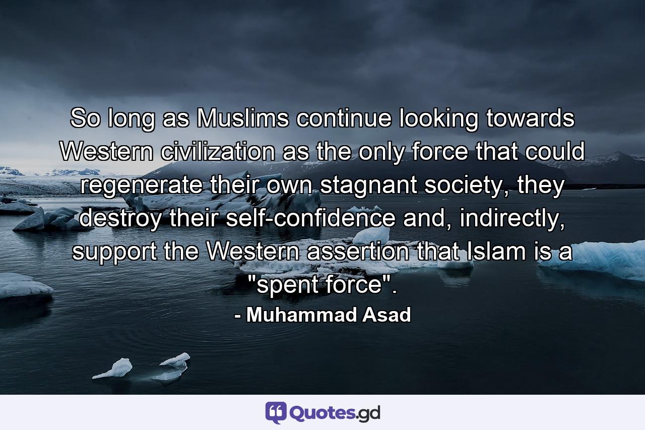 So long as Muslims continue looking towards Western civilization as the only force that could regenerate their own stagnant society, they destroy their self-confidence and, indirectly, support the Western assertion that Islam is a 