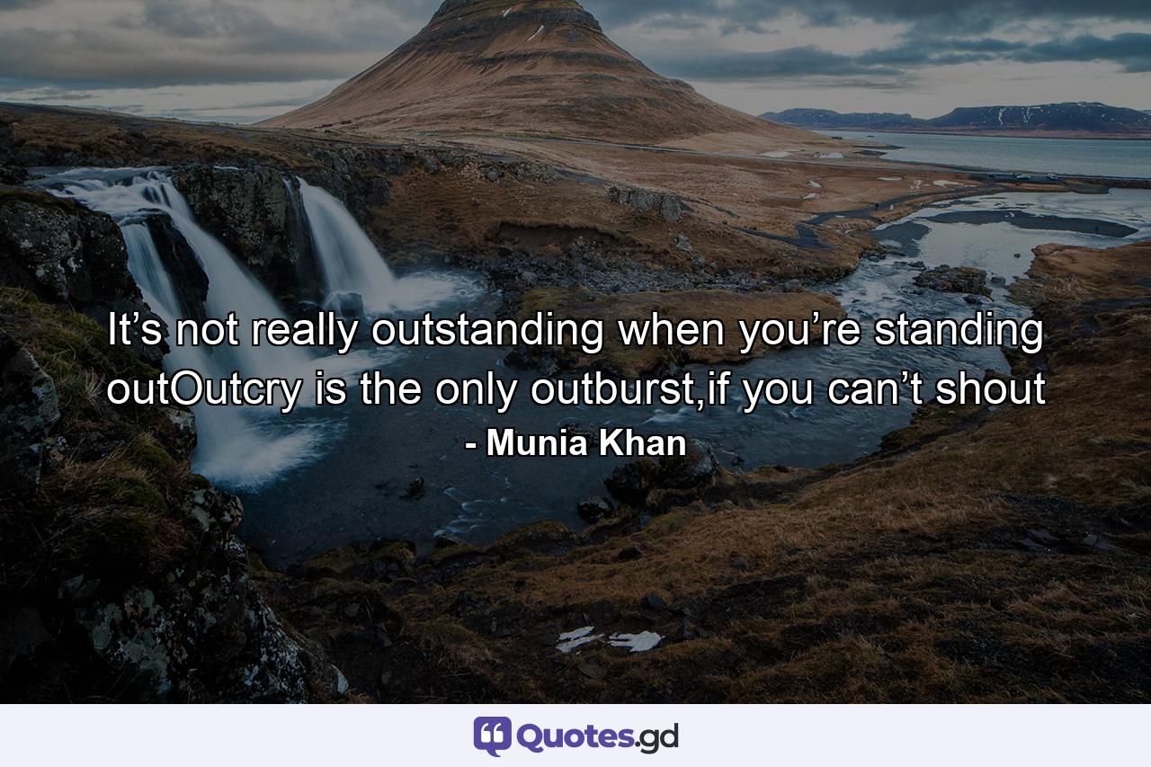 It’s not really outstanding when you’re standing outOutcry is the only outburst,if you can’t shout - Quote by Munia Khan