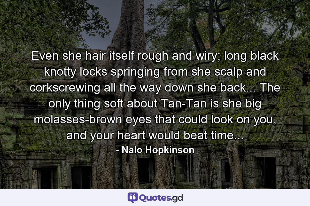 Even she hair itself rough and wiry; long black knotty locks springing from she scalp and corkscrewing all the way down she back... The only thing soft about Tan-Tan is she big molasses-brown eyes that could look on you, and your heart would beat time... - Quote by Nalo Hopkinson