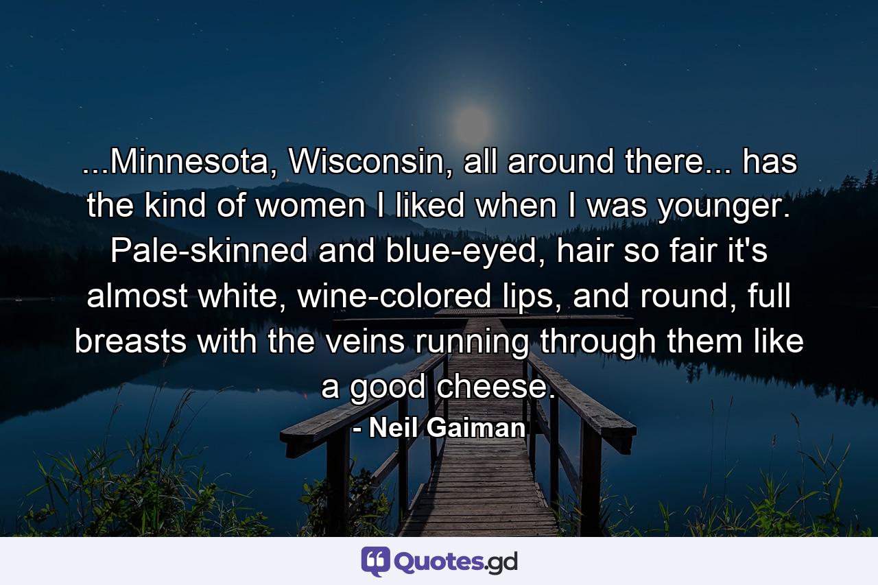 ...Minnesota, Wisconsin, all around there... has the kind of women I liked when I was younger. Pale-skinned and blue-eyed, hair so fair it's almost white, wine-colored lips, and round, full breasts with the veins running through them like a good cheese. - Quote by Neil Gaiman