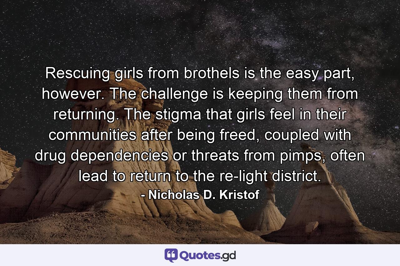 Rescuing girls from brothels is the easy part, however. The challenge is keeping them from returning. The stigma that girls feel in their communities after being freed, coupled with drug dependencies or threats from pimps, often lead to return to the re-light district. - Quote by Nicholas D. Kristof