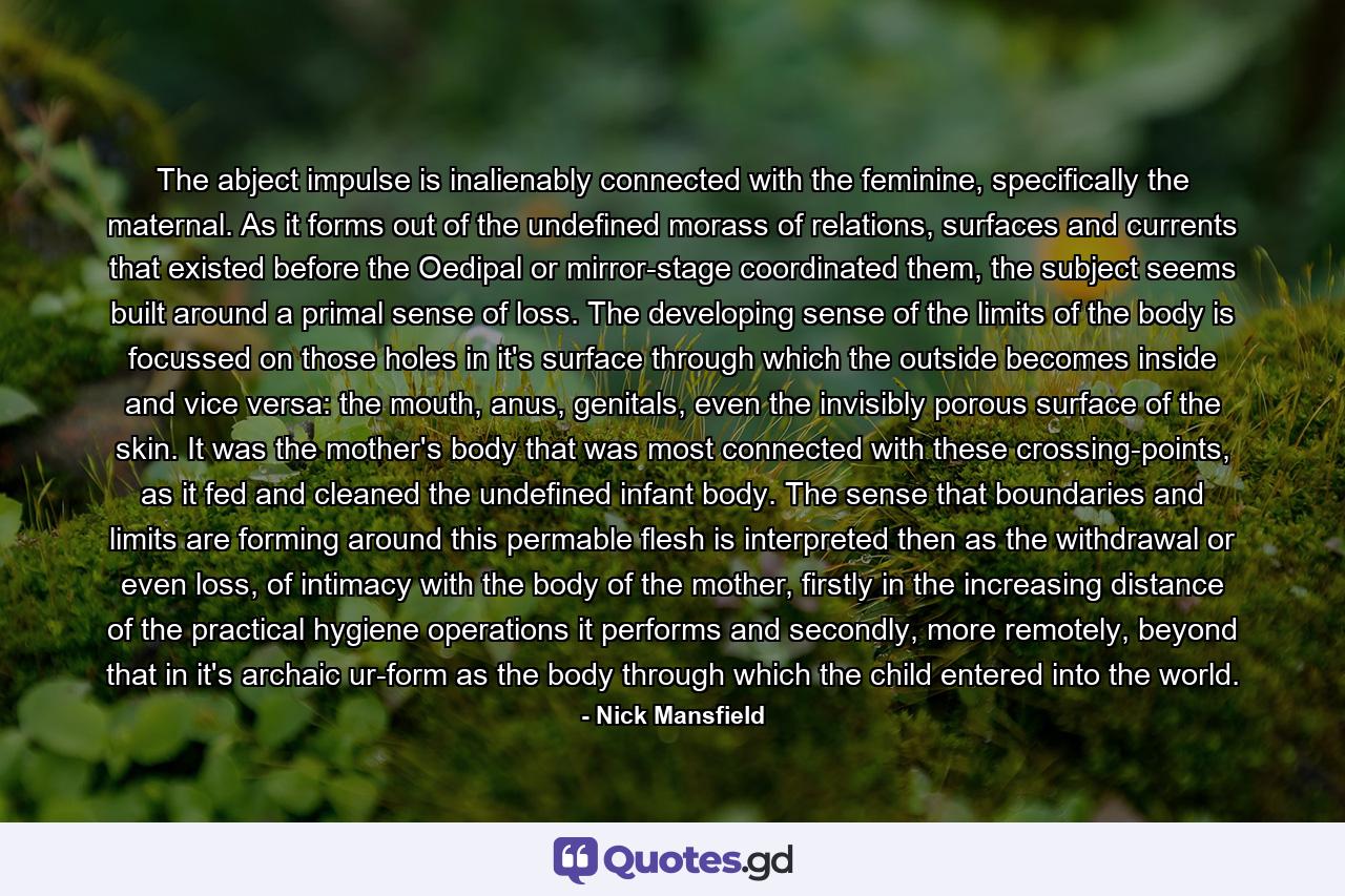 The abject impulse is inalienably connected with the feminine, specifically the maternal. As it forms out of the undefined morass of relations, surfaces and currents that existed before the Oedipal or mirror-stage coordinated them, the subject seems built around a primal sense of loss. The developing sense of the limits of the body is focussed on those holes in it's surface through which the outside becomes inside and vice versa: the mouth, anus, genitals, even the invisibly porous surface of the skin. It was the mother's body that was most connected with these crossing-points, as it fed and cleaned the undefined infant body. The sense that boundaries and limits are forming around this permable flesh is interpreted then as the withdrawal or even loss, of intimacy with the body of the mother, firstly in the increasing distance of the practical hygiene operations it performs and secondly, more remotely, beyond that in it's archaic ur-form as the body through which the child entered into the world. - Quote by Nick Mansfield