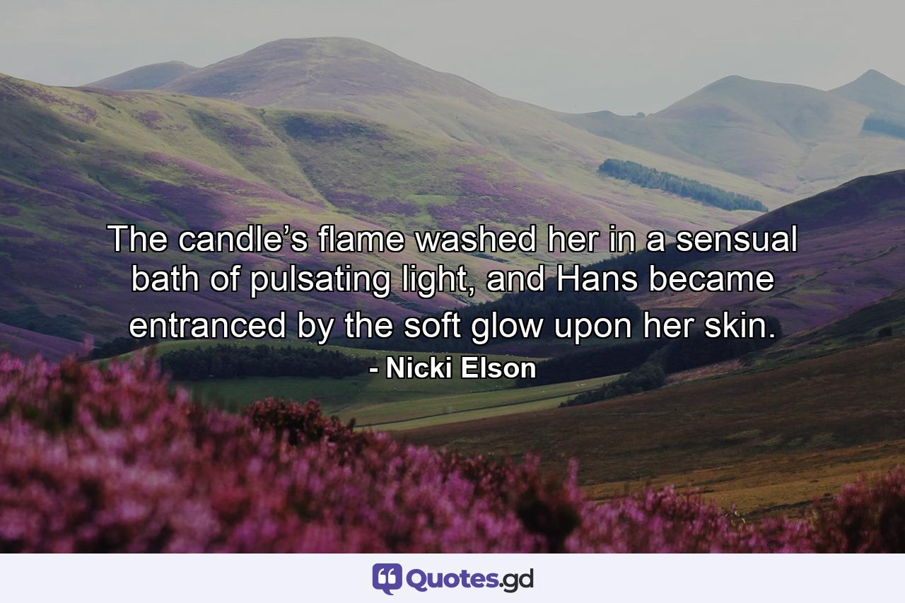 The candle’s flame washed her in a sensual bath of pulsating light, and Hans became entranced by the soft glow upon her skin. - Quote by Nicki Elson