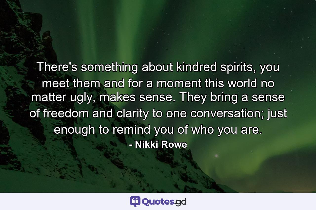 There's something about kindred spirits, you meet them and for a moment this world no matter ugly, makes sense. They bring a sense of freedom and clarity to one conversation; just enough to remind you of who you are. - Quote by Nikki Rowe