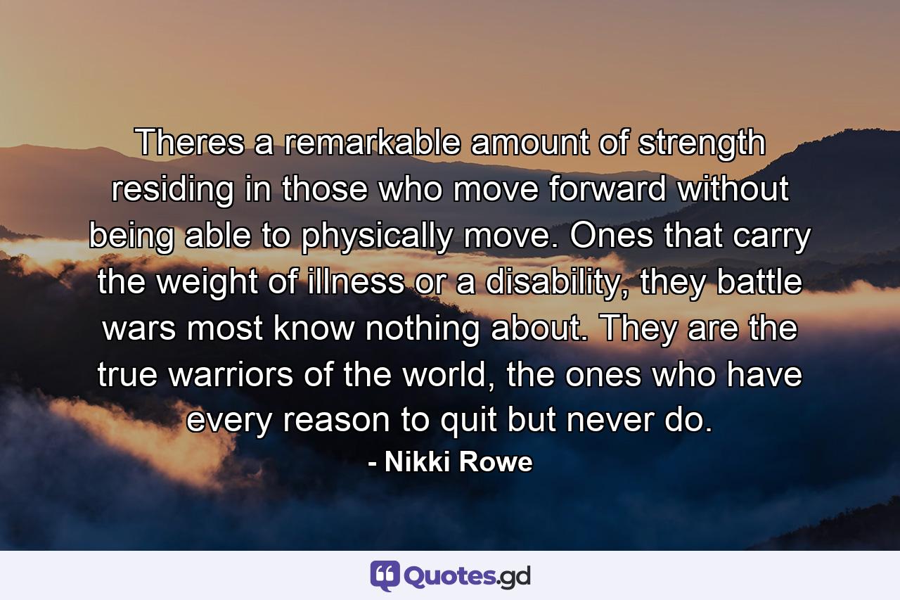 Theres a remarkable amount of strength residing in those who move forward without being able to physically move. Ones that carry the weight of illness or a disability, they battle wars most know nothing about. They are the true warriors of the world, the ones who have every reason to quit but never do. - Quote by Nikki Rowe