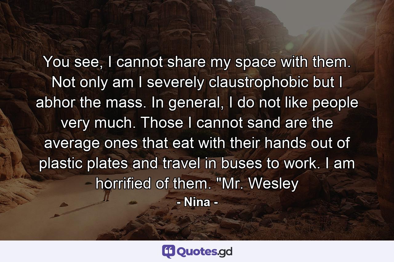 You see, I cannot share my space with them. Not only am I severely claustrophobic but I abhor the mass. In general, I do not like people very much. Those I cannot sand are the average ones that eat with their hands out of plastic plates and travel in buses to work. I am horrified of them. 