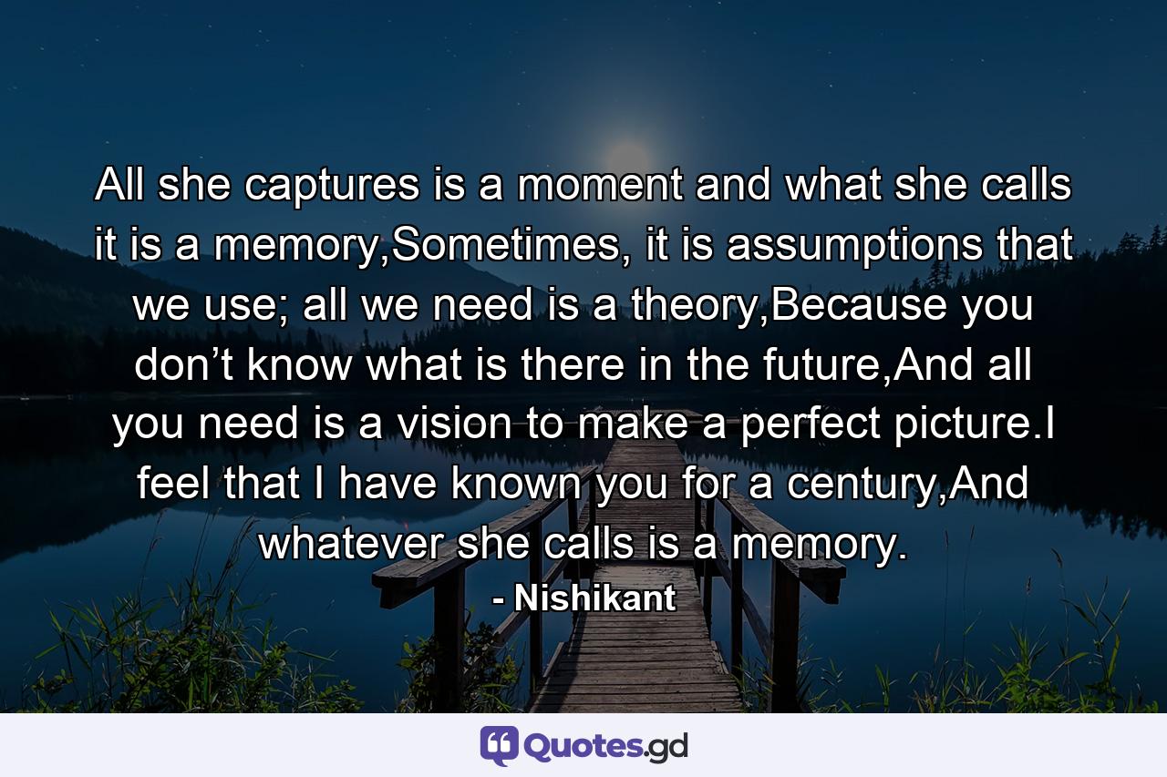 All she captures is a moment and what she calls it is a memory,Sometimes, it is assumptions that we use; all we need is a theory,Because you don’t know what is there in the future,And all you need is a vision to make a perfect picture.I feel that I have known you for a century,And whatever she calls is a memory. - Quote by Nishikant