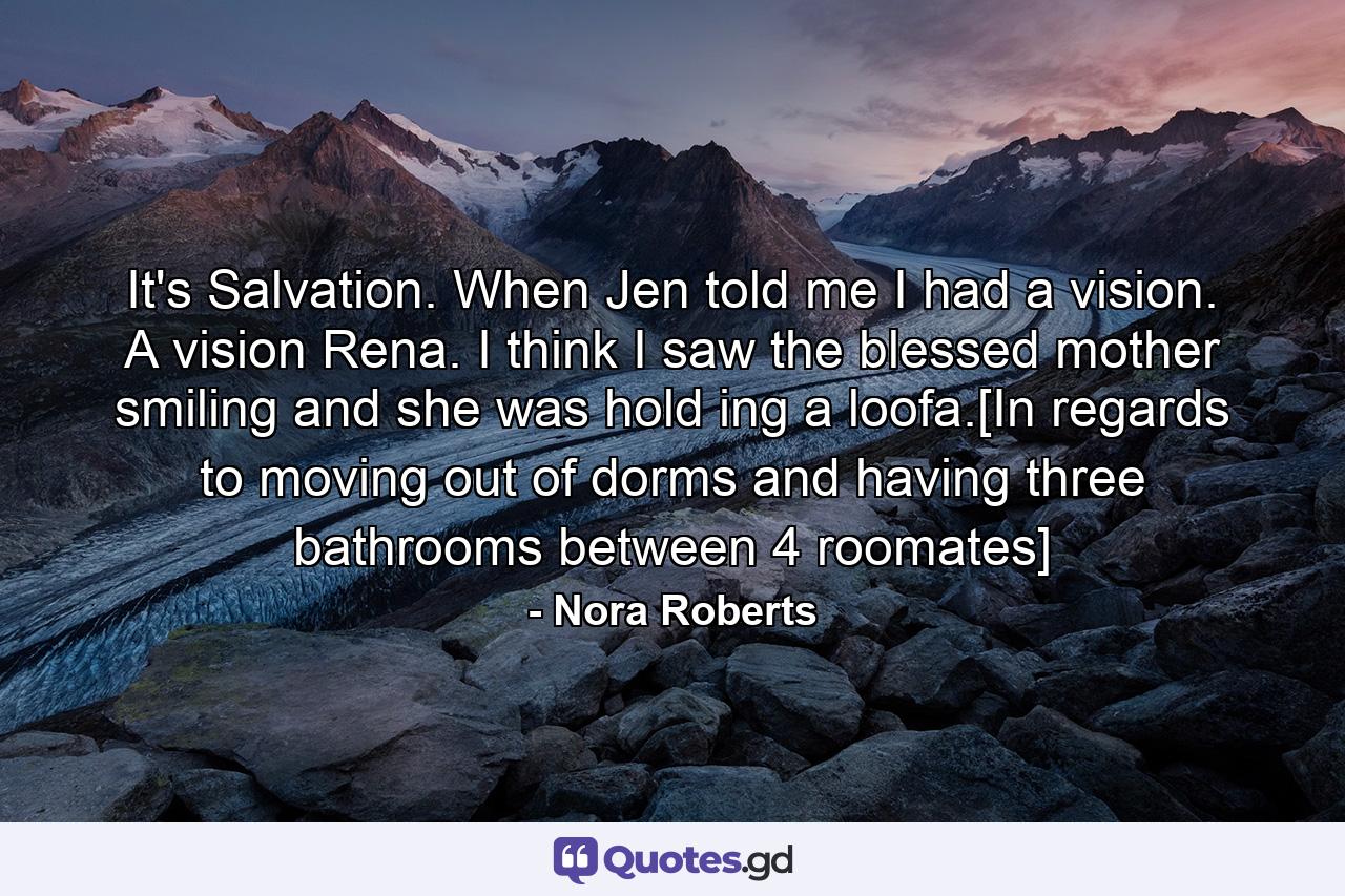 It's Salvation. When Jen told me I had a vision. A vision Rena. I think I saw the blessed mother smiling and she was hold ing a loofa.[In regards to moving out of dorms and having three bathrooms between 4 roomates] - Quote by Nora Roberts