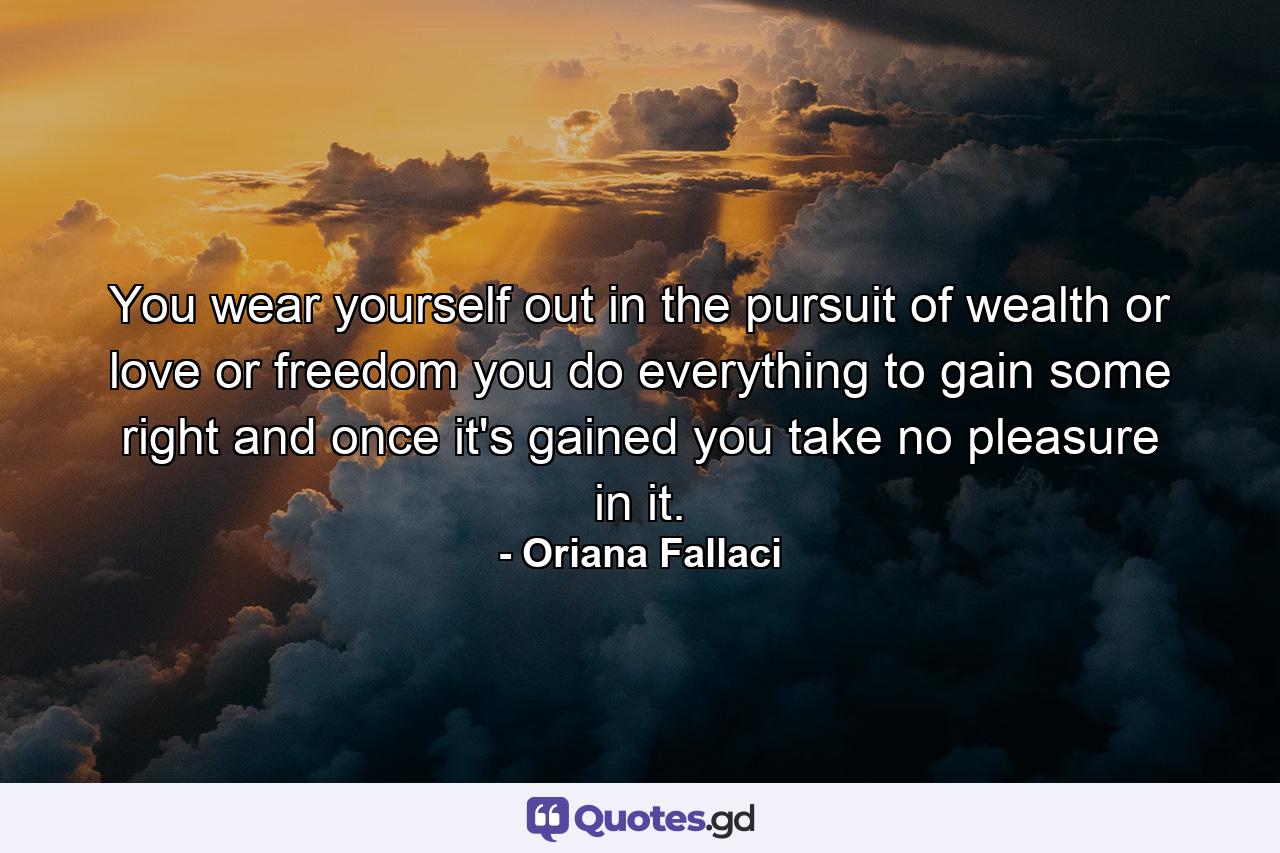 You wear yourself out in the pursuit of wealth or love or freedom  you do everything to gain some right  and once it's gained you take no pleasure in it. - Quote by Oriana Fallaci