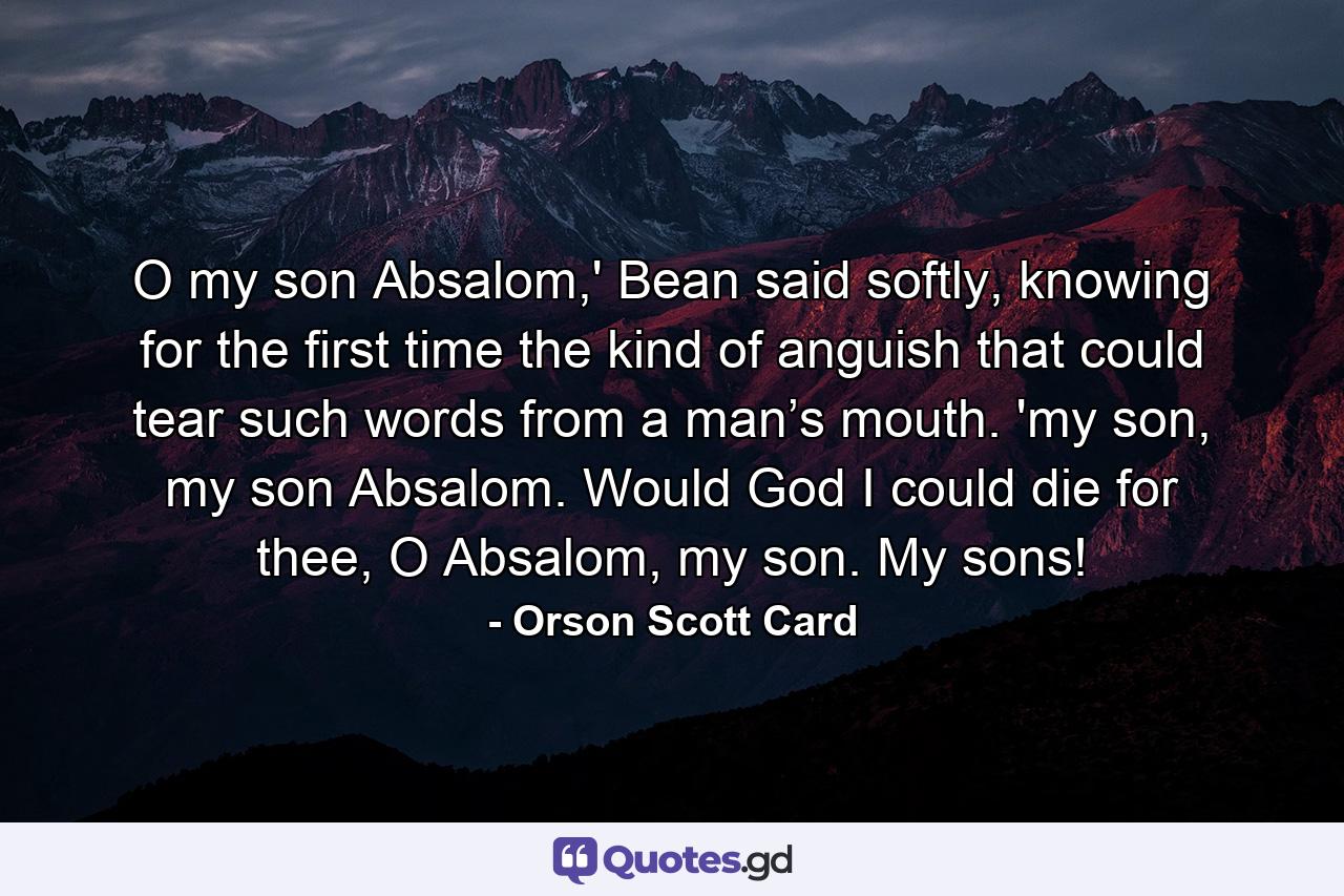 O my son Absalom,' Bean said softly, knowing for the first time the kind of anguish that could tear such words from a man’s mouth. 'my son, my son Absalom. Would God I could die for thee, O Absalom, my son. My sons! - Quote by Orson Scott Card