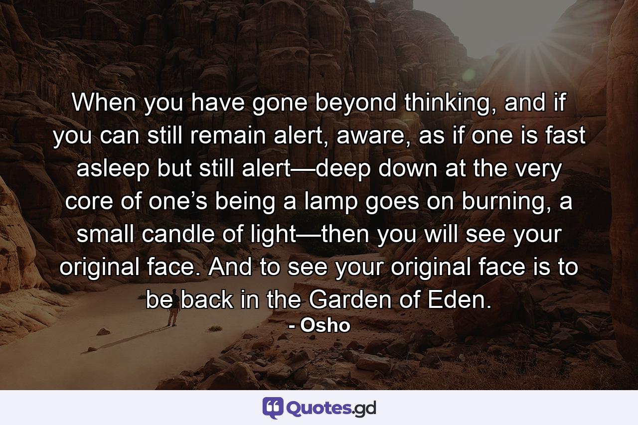 When you have gone beyond thinking, and if you can still remain alert, aware, as if one is fast asleep but still alert—deep down at the very core of one’s being a lamp goes on burning, a small candle of light—then you will see your original face. And to see your original face is to be back in the Garden of Eden. - Quote by Osho