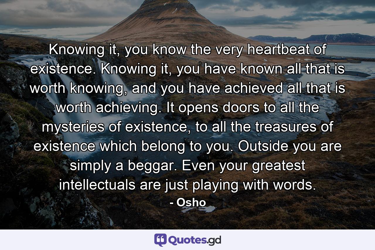 Knowing it, you know the very heartbeat of existence. Knowing it, you have known all that is worth knowing, and you have achieved all that is worth achieving. It opens doors to all the mysteries of existence, to all the treasures of existence which belong to you. Outside you are simply a beggar. Even your greatest intellectuals are just playing with words. - Quote by Osho