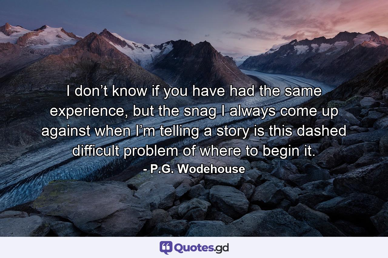 I don’t know if you have had the same experience, but the snag I always come up against when I’m telling a story is this dashed difficult problem of where to begin it. - Quote by P.G. Wodehouse