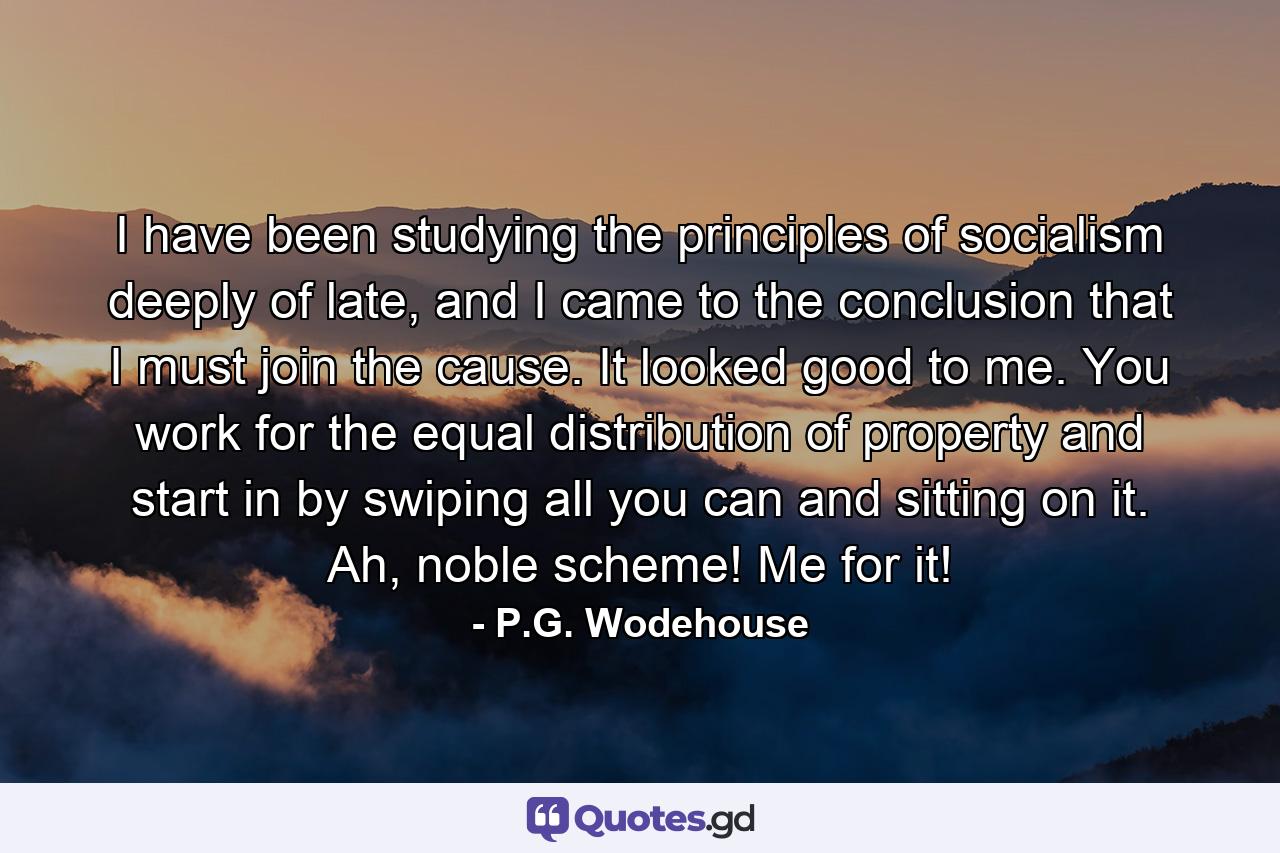 I have been studying the principles of socialism deeply of late, and I came to the conclusion that I must join the cause. It looked good to me. You work for the equal distribution of property and start in by swiping all you can and sitting on it. Ah, noble scheme! Me for it! - Quote by P.G. Wodehouse