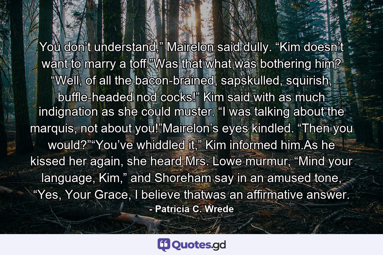 You don’t understand,” Mairelon said dully. “Kim doesn’t want to marry a toff.”Was that what was bothering him? “Well, of all the bacon-brained, sapskulled, squirish, buffle-headed nod cocks!” Kim said with as much indignation as she could muster. “I was talking about the marquis, not about you!”Mairelon’s eyes kindled. “Then you would?”“You’ve whiddled it,” Kim informed him.As he kissed her again, she heard Mrs. Lowe murmur, “Mind your language, Kim,” and Shoreham say in an amused tone, “Yes, Your Grace, I believe thatwas an affirmative answer. - Quote by Patricia C. Wrede