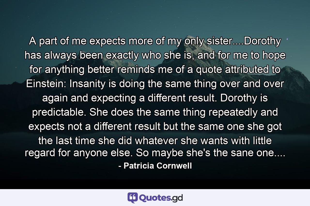 A part of me expects more of my only sister....Dorothy has always been exactly who she is, and for me to hope for anything better reminds me of a quote attributed to Einstein: Insanity is doing the same thing over and over again and expecting a different result. Dorothy is predictable. She does the same thing repeatedly and expects not a different result but the same one she got the last time she did whatever she wants with little regard for anyone else. So maybe she's the sane one.... - Quote by Patricia Cornwell