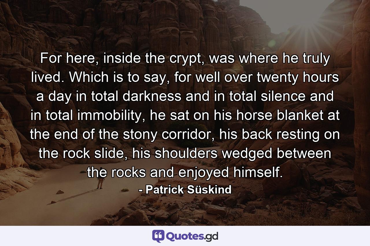 For here, inside the crypt, was where he truly lived. Which is to say, for well over twenty hours a day in total darkness and in total silence and in total immobility, he sat on his horse blanket at the end of the stony corridor, his back resting on the rock slide, his shoulders wedged between the rocks and enjoyed himself. - Quote by Patrick Süskind